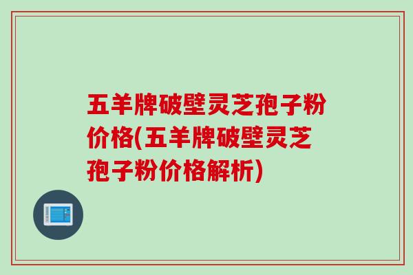 五羊牌破壁灵芝孢子粉价格(五羊牌破壁灵芝孢子粉价格解析)