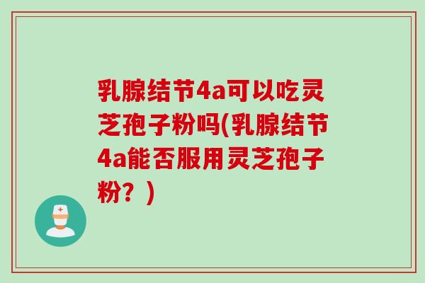 乳腺结节4a可以吃灵芝孢子粉吗(乳腺结节4a能否服用灵芝孢子粉?) 乳腺结节4a可以吃灵芝孢子粉吗(乳腺结节4a能否服用灵芝孢子粉?)