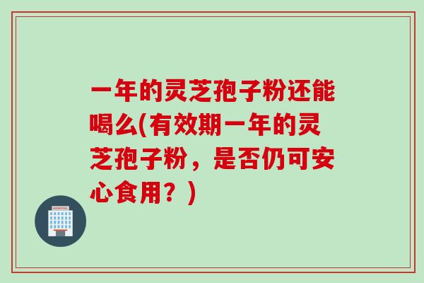 一年的灵芝孢子粉还能喝么(有效期一年的灵芝孢子粉，是否仍可安心食用？)