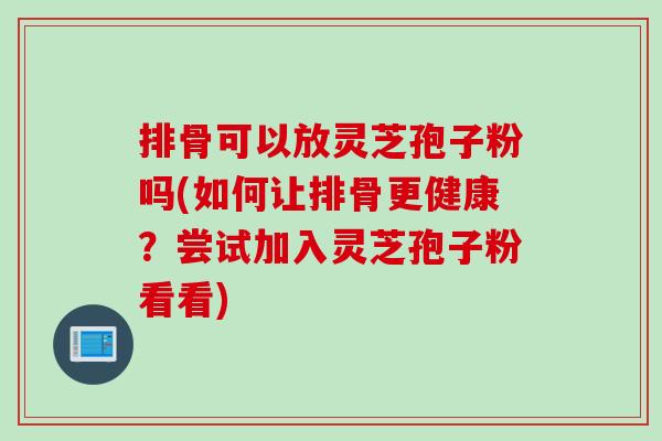 排骨可以放灵芝孢子粉吗(如何让排骨更健康？尝试加入灵芝孢子粉看看)