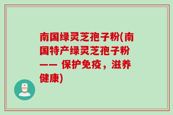 南国绿灵芝孢子粉(南国特产绿灵芝孢子粉 —— 保护免疫，滋养健康)