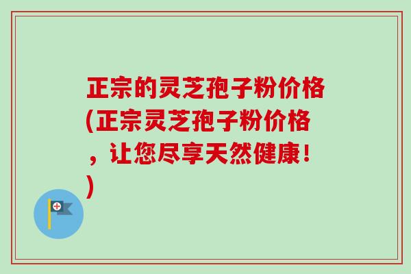正宗的灵芝孢子粉价格(正宗灵芝孢子粉价格，让您尽享天然健康！)
