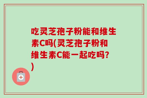 吃灵芝孢子粉能和维生素C吗(灵芝孢子粉和维生素C能一起吃吗?) 吃灵芝孢子粉能和维生素C吗(灵芝孢子粉和维生素C能一起吃吗?)