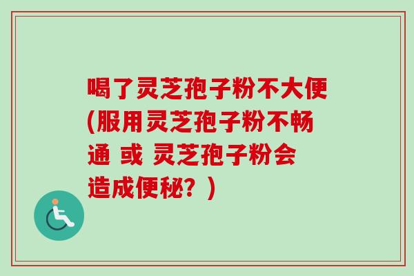 喝了灵芝孢子粉不大便(服用灵芝孢子粉不畅通 或 灵芝孢子粉会造成便秘？)