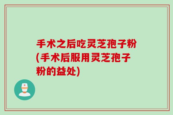 手术之后吃灵芝孢子粉(手术后服用灵芝孢子粉的益处) 手术之后吃灵芝孢子粉(手术后服用灵芝孢子粉的益处)