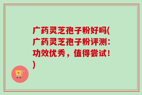 广药灵芝孢子粉好吗(广药灵芝孢子粉评测：功效优秀，值得尝试！)