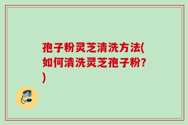 孢子粉灵芝清洗方法(如何清洗灵芝孢子粉？)