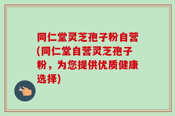 同仁堂灵芝孢子粉自营(同仁堂自营灵芝孢子粉，为您提供优质健康选择)