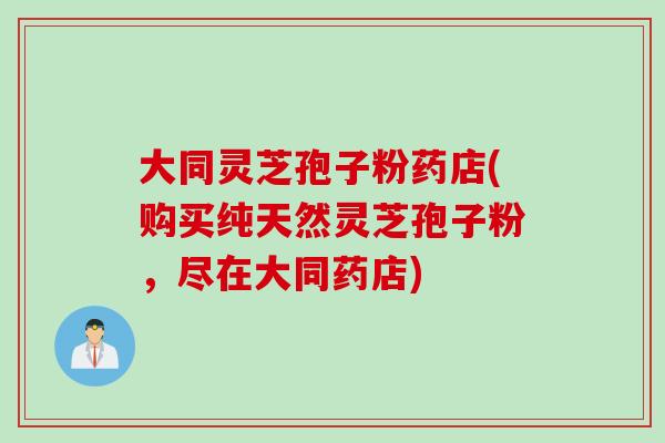 大同灵芝孢子粉药店(购买纯天然灵芝孢子粉，尽在大同药店)