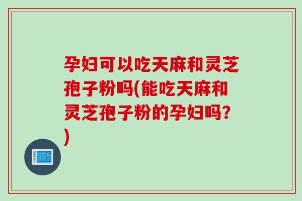 孕妇可以吃天麻和灵芝孢子粉吗(能吃天麻和灵芝孢子粉的孕妇吗？)