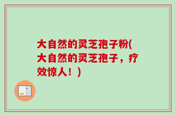 大自然的灵芝孢子粉(大自然的灵芝孢子,疗效惊人!) 大自然的灵芝孢子粉(大自然的灵芝孢子,疗效惊人!)