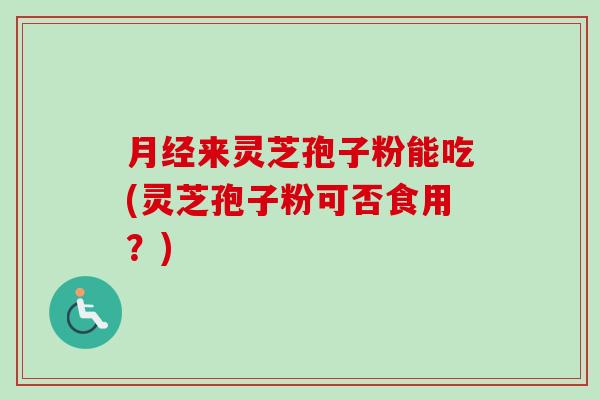 月经来灵芝孢子粉能吃(灵芝孢子粉可否食用？)
