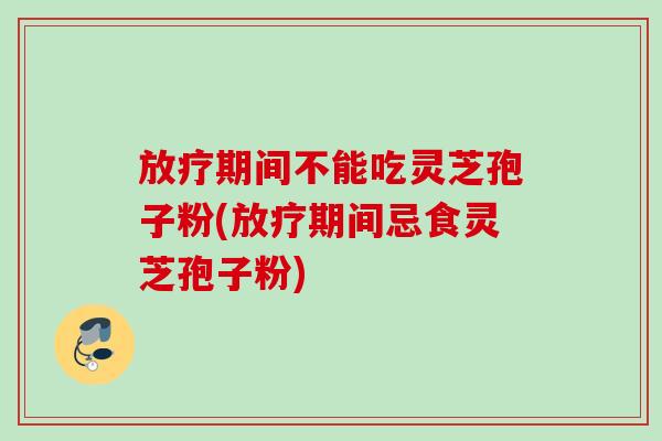 放疗期间不能吃灵芝孢子粉(放疗期间忌食灵芝孢子粉)