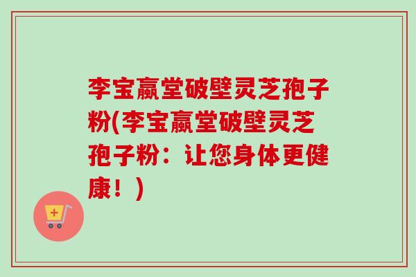 李宝蠃堂破壁灵芝孢子粉(李宝蠃堂破壁灵芝孢子粉:让您身体更健康!) 李宝蠃堂破壁灵芝孢子粉(李宝蠃堂破壁灵芝孢子粉:让您身体更健康!)