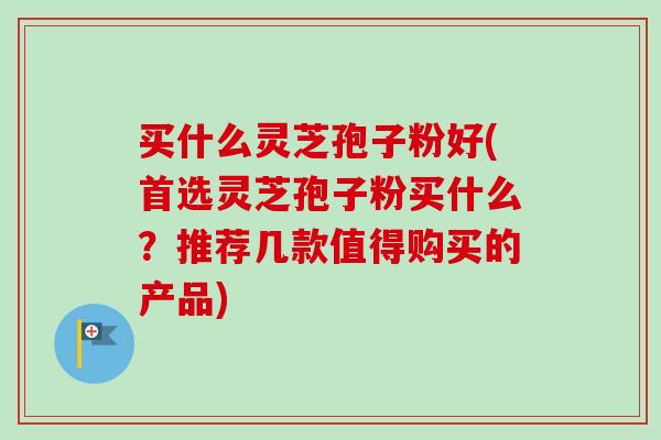 买什么灵芝孢子粉好(首选灵芝孢子粉买什么？推荐几款值得购买的产品)