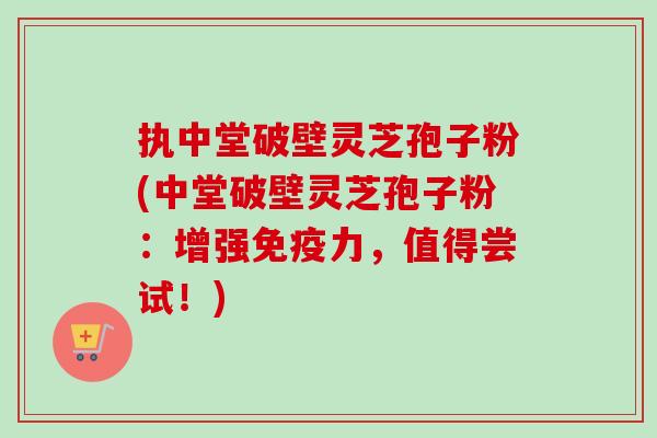 执中堂破壁灵芝孢子粉(中堂破壁灵芝孢子粉：增强免疫力，值得尝试！)