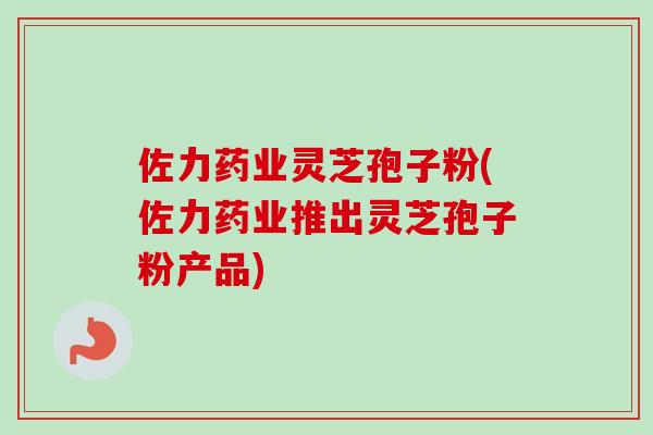 佐力药业灵芝孢子粉(佐力药业推出灵芝孢子粉产品)
