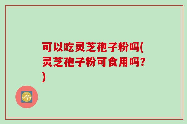 可以吃灵芝孢子粉吗(灵芝孢子粉可食用吗？)