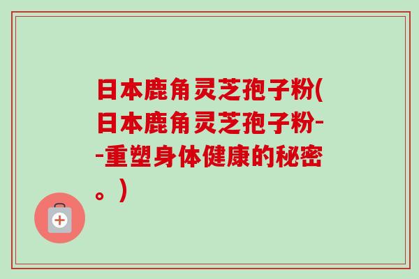 日本鹿角灵芝孢子粉(日本鹿角灵芝孢子粉--重塑身体健康的秘密。)