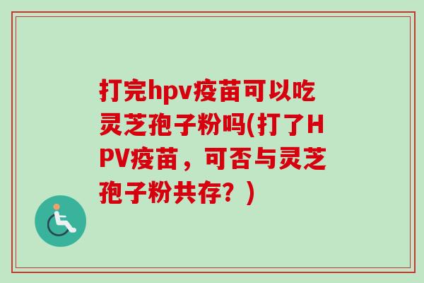 打完hpv疫苗可以吃灵芝孢子粉吗(打了HPV疫苗，可否与灵芝孢子粉共存？)