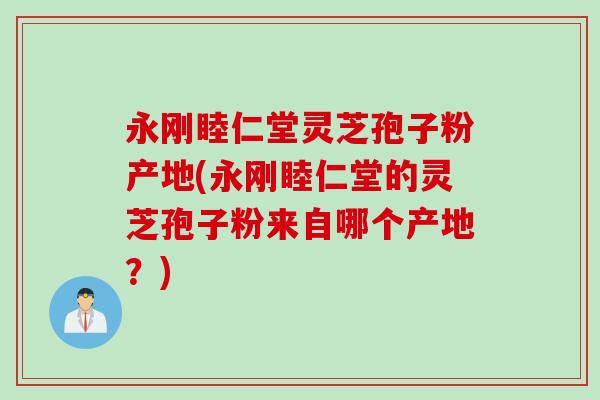 永刚睦仁堂灵芝孢子粉产地(永刚睦仁堂的灵芝孢子粉来自哪个产地？)