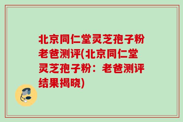 北京同仁堂灵芝孢子粉老爸测评(北京同仁堂灵芝孢子粉：老爸测评结果揭晓)