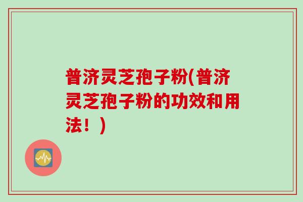 普济灵芝孢子粉(普济灵芝孢子粉的功效和用法！)