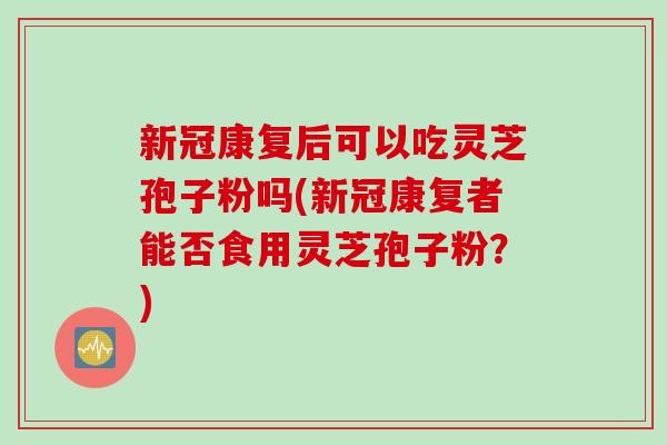 新冠康复后可以吃灵芝孢子粉吗(新冠康复者能否食用灵芝孢子粉？)