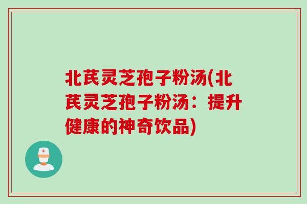 北芪灵芝孢子粉汤(北芪灵芝孢子粉汤：提升健康的神奇饮品)