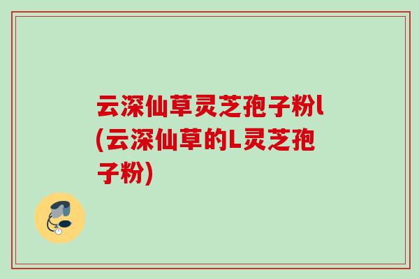 云深仙草灵芝孢子粉l(云深仙草的L灵芝孢子粉)
