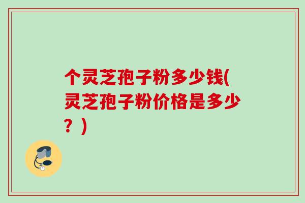 个灵芝孢子粉多少钱(灵芝孢子粉价格是多少？)