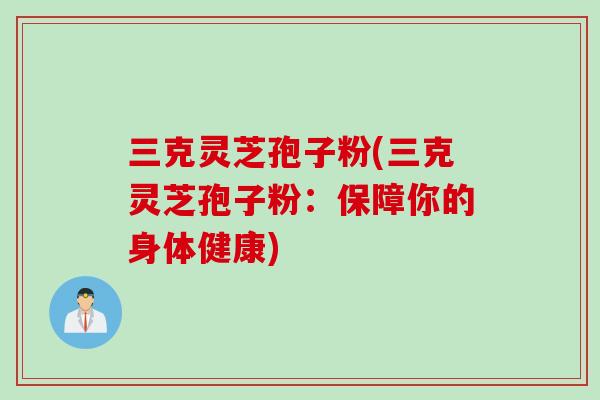 三克灵芝孢子粉(三克灵芝孢子粉：保障你的身体健康)