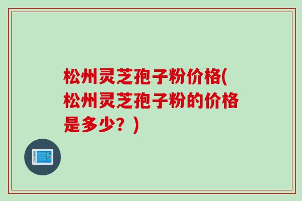 松州灵芝孢子粉价格(松州灵芝孢子粉的价格是多少？)
