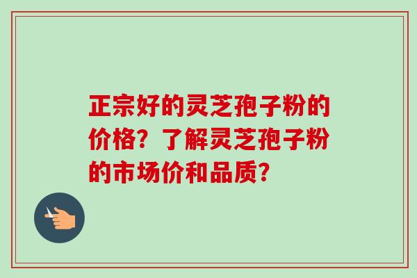 正宗好的灵芝孢子粉的价格？了解灵芝孢子粉的市场价和品质？