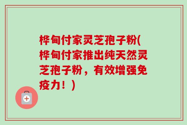 桦甸付家灵芝孢子粉(桦甸付家推出纯天然灵芝孢子粉，有效增强免疫力！)