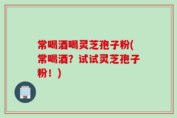 常喝酒喝灵芝孢子粉(常喝酒？试试灵芝孢子粉！)