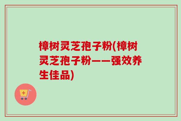 樟树灵芝孢子粉(樟树灵芝孢子粉——强效养生佳品)
