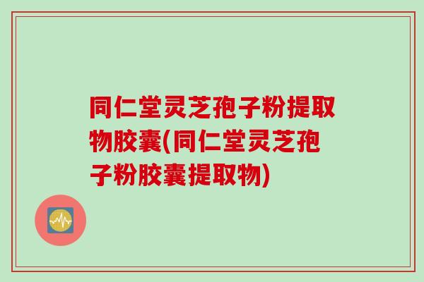 同仁堂灵芝孢子粉提取物胶囊(同仁堂灵芝孢子粉胶囊提取物)