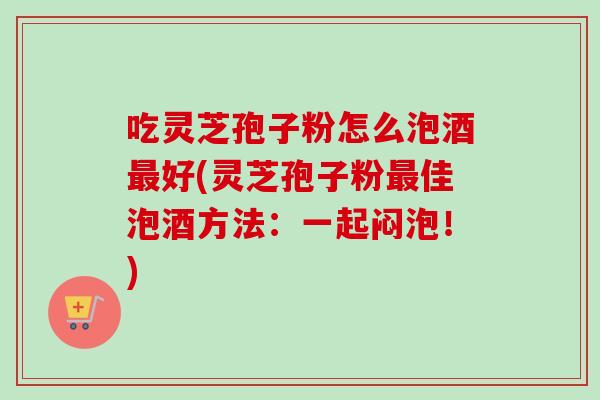 吃灵芝孢子粉怎么泡酒好(灵芝孢子粉佳泡酒方法:一起闷泡!) 吃灵芝孢子粉怎么泡酒好(灵芝孢子粉佳泡酒方法:一起闷泡!)