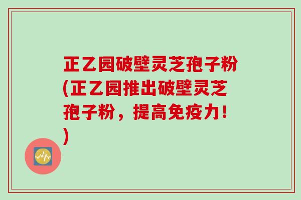 正乙园破壁灵芝孢子粉(正乙园推出破壁灵芝孢子粉,提高免疫力!) 正乙园破壁灵芝孢子粉(正乙园推出破壁灵芝孢子粉,提高免疫力!)