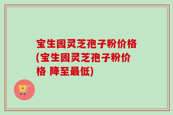 宝生园灵芝孢子粉价格(宝生园灵芝孢子粉价格 降至最低)