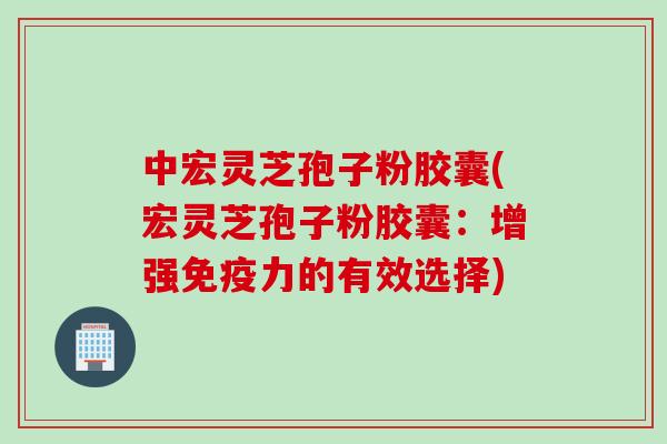 中宏灵芝孢子粉胶囊(宏灵芝孢子粉胶囊：增强免疫力的有效选择)