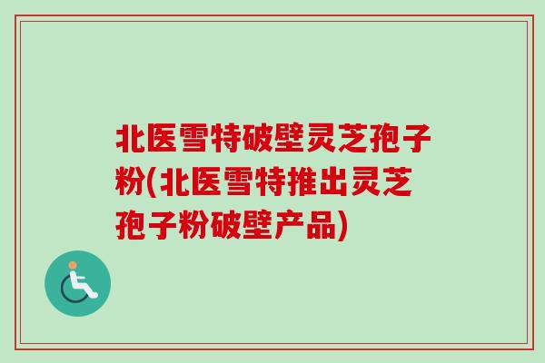 北医雪特破壁灵芝孢子粉(北医雪特推出灵芝孢子粉破壁产品)