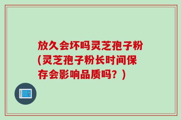 放久会坏吗灵芝孢子粉(灵芝孢子粉长时间保存会影响品质吗？)