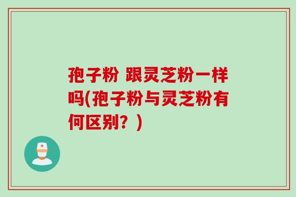 孢子粉 跟灵芝粉一样吗(孢子粉与灵芝粉有何区别？)