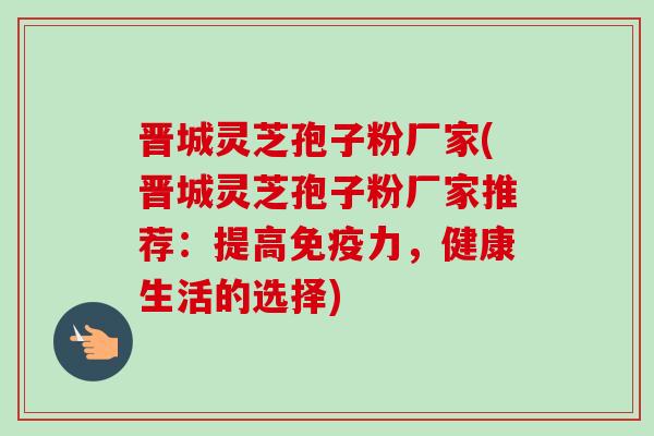 晋城灵芝孢子粉厂家(晋城灵芝孢子粉厂家推荐：提高免疫力，健康生活的选择)