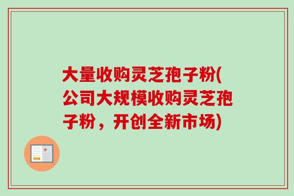 大量收购灵芝孢子粉(公司大规模收购灵芝孢子粉，开创全新市场)