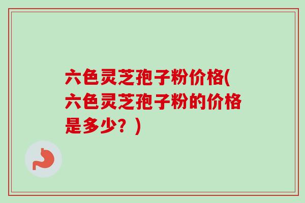 六色灵芝孢子粉价格(六色灵芝孢子粉的价格是多少？)