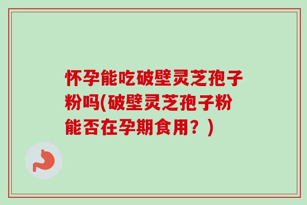 怀孕能吃破壁灵芝孢子粉吗(破壁灵芝孢子粉能否在孕期食用？)