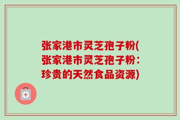 张家港市灵芝孢子粉(张家港市灵芝孢子粉：珍贵的天然食品资源)